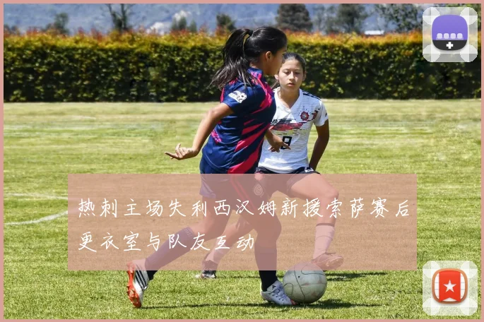 热刺主场失利西汉姆新援索萨赛后更衣室与队友互动