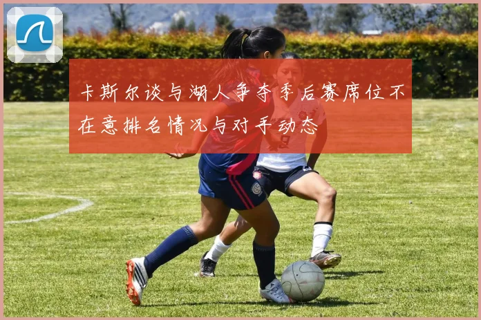 卡斯尔谈与湖人争夺季后赛席位不在意排名情况与对手动态