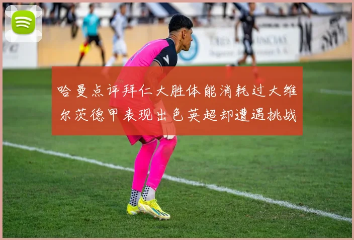 哈曼点评拜仁大胜体能消耗过大维尔茨德甲表现出色英超却遭遇挑战