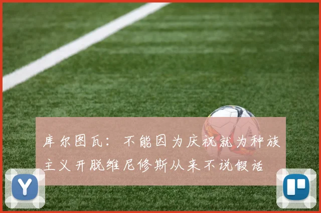 库尔图瓦：不能因为庆祝就为种族主义开脱维尼修斯从来不说假话