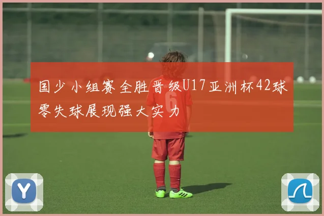 国少小组赛全胜晋级U17亚洲杯42球零失球展现强大实力