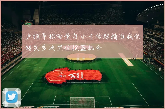 卢指导称哈登与小卡传球精准我们错失多次空位投篮机会