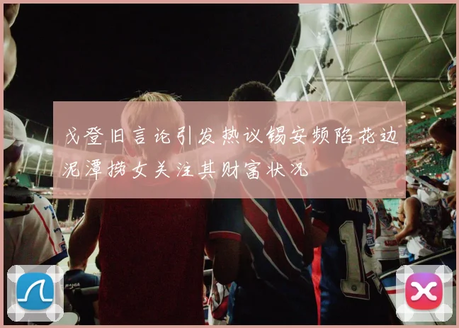 戈登旧言论引发热议锡安频陷花边泥潭捞女关注其财富状况