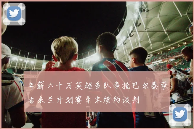 年薪六十万英超多队争抢巴尔泰萨吉米兰计划赛季末续约谈判