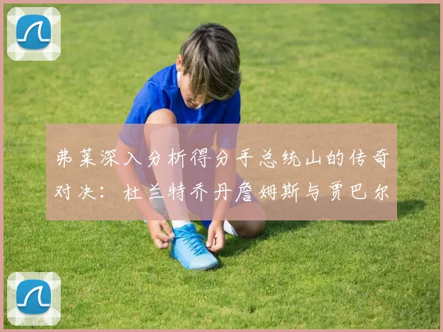 弗莱深入分析得分手总统山的传奇对决：杜兰特乔丹詹姆斯与贾巴尔的伟大之路