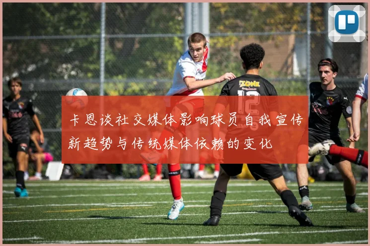 卡恩谈社交媒体影响球员自我宣传新趋势与传统媒体依赖的变化
