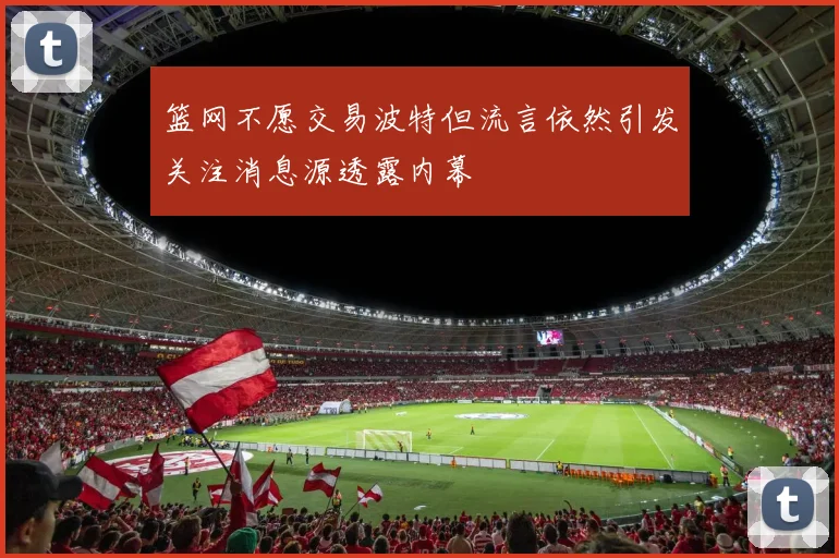篮网不愿交易波特但流言依然引发关注消息源透露内幕