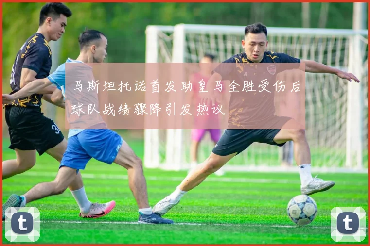 马斯坦托诺首发助皇马全胜受伤后球队战绩骤降引发热议