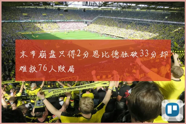 末节崩盘只得2分恩比德独砍33分却难救76人败局