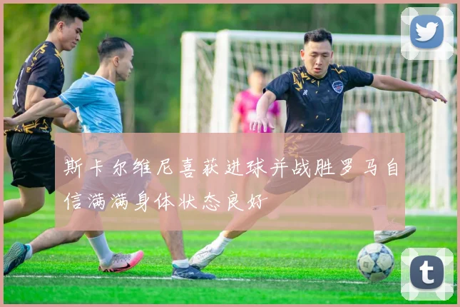 斯卡尔维尼喜获进球并战胜罗马自信满满身体状态良好