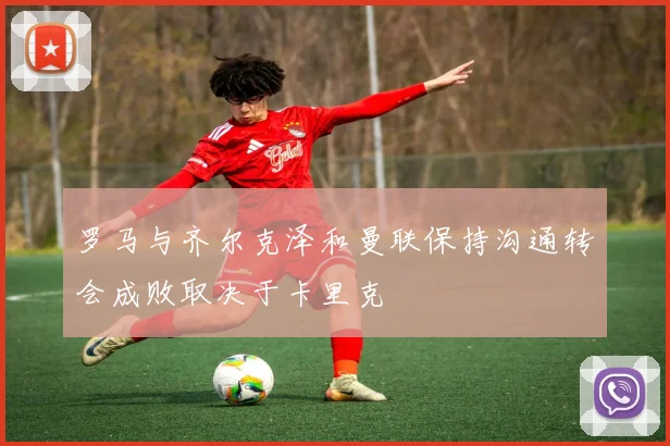 罗马与齐尔克泽和曼联保持沟通转会成败取决于卡里克
