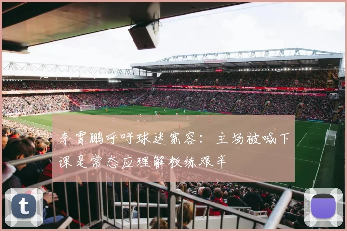 李霄鹏呼吁球迷宽容：主场被喊下课是常态应理解教练艰辛