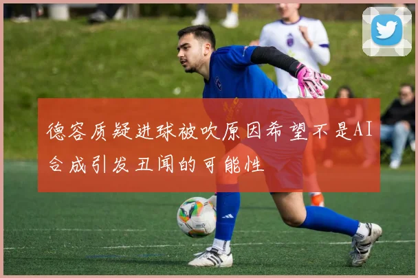 德容质疑进球被吹原因希望不是AI合成引发丑闻的可能性