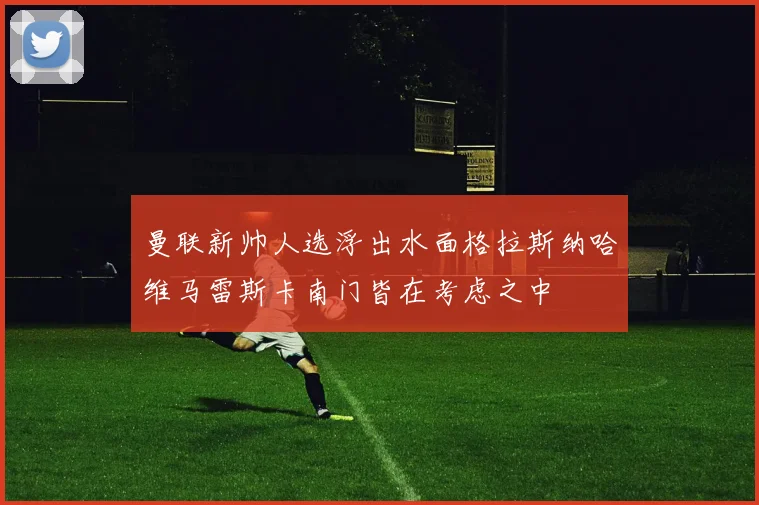 曼联新帅人选浮出水面格拉斯纳哈维马雷斯卡南门皆在考虑之中