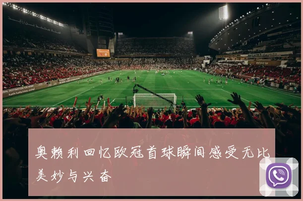 奥赖利回忆欧冠首球瞬间感受无比美妙与兴奋