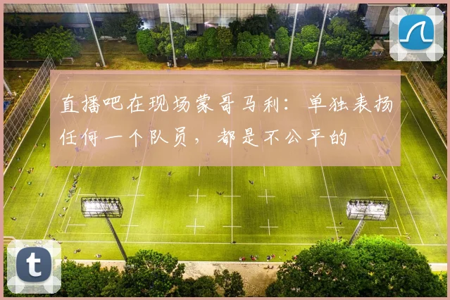 直播吧在现场蒙哥马利：单独表扬任何一个队员，都是不公平的