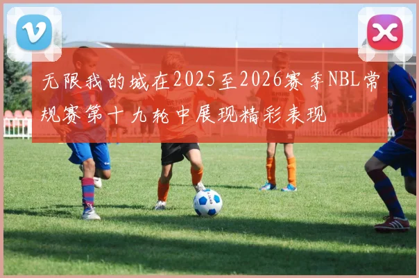 无限我的城在2025至2026赛季NBL常规赛第十九轮中展现精彩表现