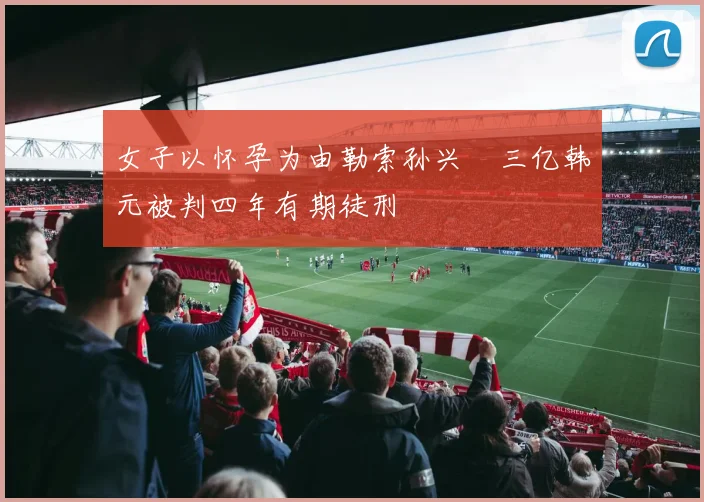 女子以怀孕为由勒索孙兴慜三亿韩元被判四年有期徒刑