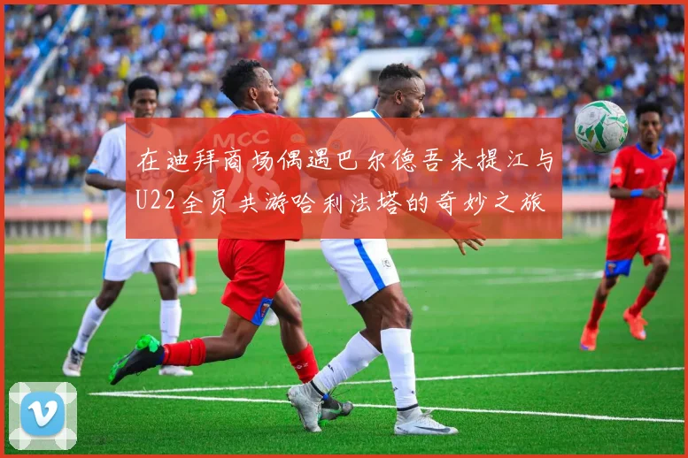 在迪拜商场偶遇巴尔德吾米提江与U22全员共游哈利法塔的奇妙之旅